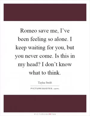 Romeo save me, I’ve been feeling so alone. I keep waiting for you, but you never come. Is this in my head? I don’t know what to think Picture Quote #1
