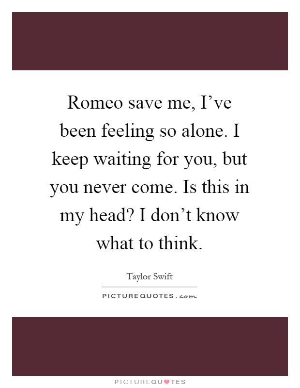 Romeo save me, I've been feeling so alone. I keep waiting for you, but you never come. Is this in my head? I don't know what to think Picture Quote #1