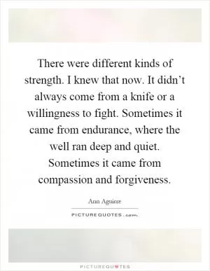 There were different kinds of strength. I knew that now. It didn’t always come from a knife or a willingness to fight. Sometimes it came from endurance, where the well ran deep and quiet. Sometimes it came from compassion and forgiveness Picture Quote #1