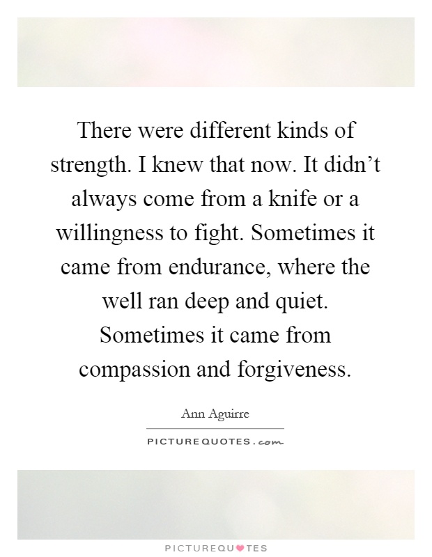 There were different kinds of strength. I knew that now. It didn't always come from a knife or a willingness to fight. Sometimes it came from endurance, where the well ran deep and quiet. Sometimes it came from compassion and forgiveness Picture Quote #1