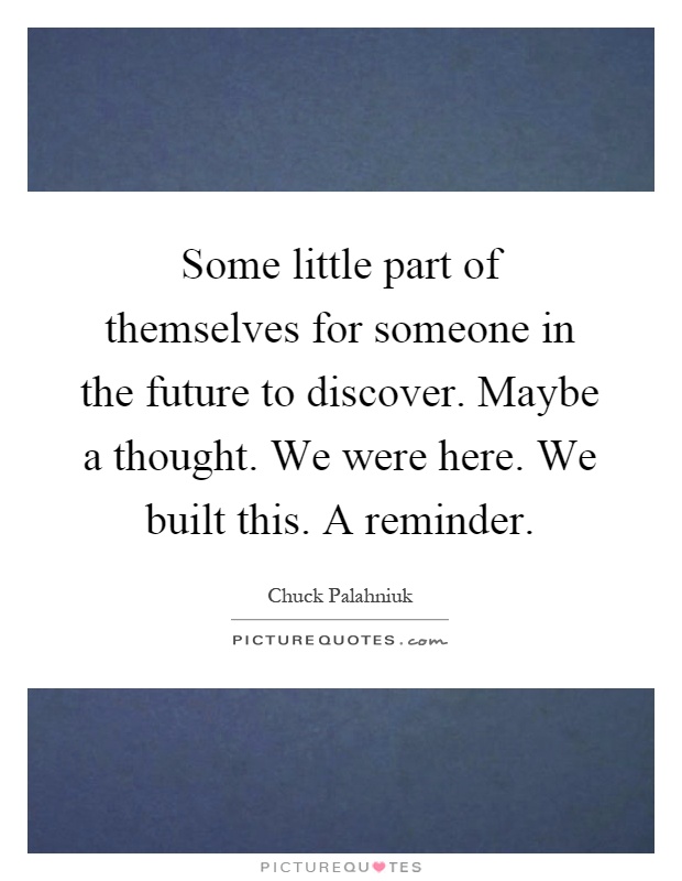 Some little part of themselves for someone in the future to discover. Maybe a thought. We were here. We built this. A reminder Picture Quote #1