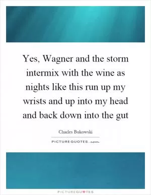 Yes, Wagner and the storm intermix with the wine as nights like this run up my wrists and up into my head and back down into the gut Picture Quote #1