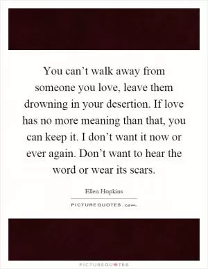 You can’t walk away from someone you love, leave them drowning in your desertion. If love has no more meaning than that, you can keep it. I don’t want it now or ever again. Don’t want to hear the word or wear its scars Picture Quote #1