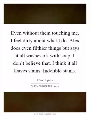 Even without them touching me, I feel dirty about what I do. Alex does even filthier things but says it all washes off with soap. I don’t believe that. I think it all leaves stains. Indelible stains Picture Quote #1