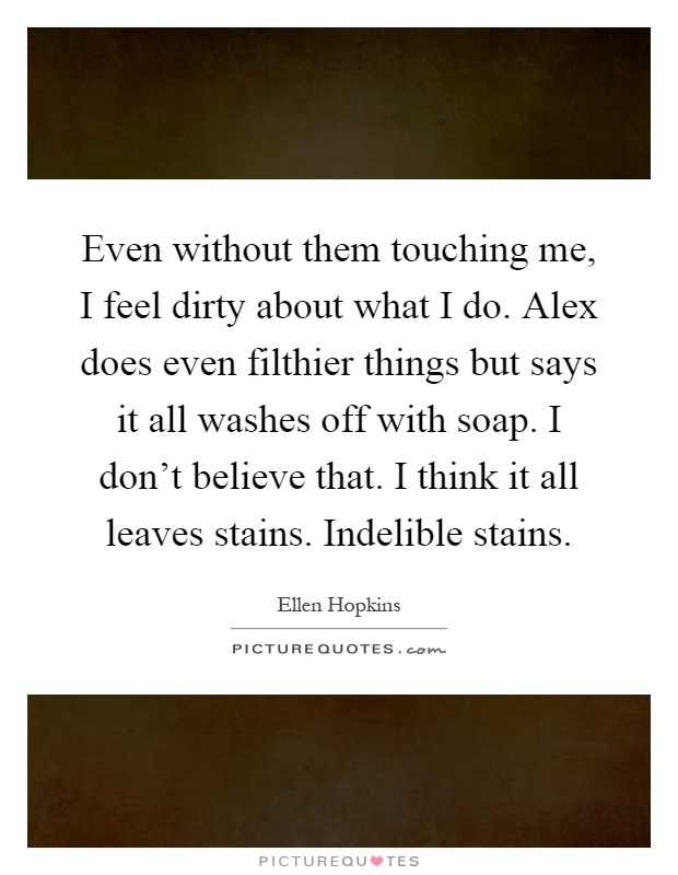 Even without them touching me, I feel dirty about what I do. Alex does even filthier things but says it all washes off with soap. I don't believe that. I think it all leaves stains. Indelible stains Picture Quote #1