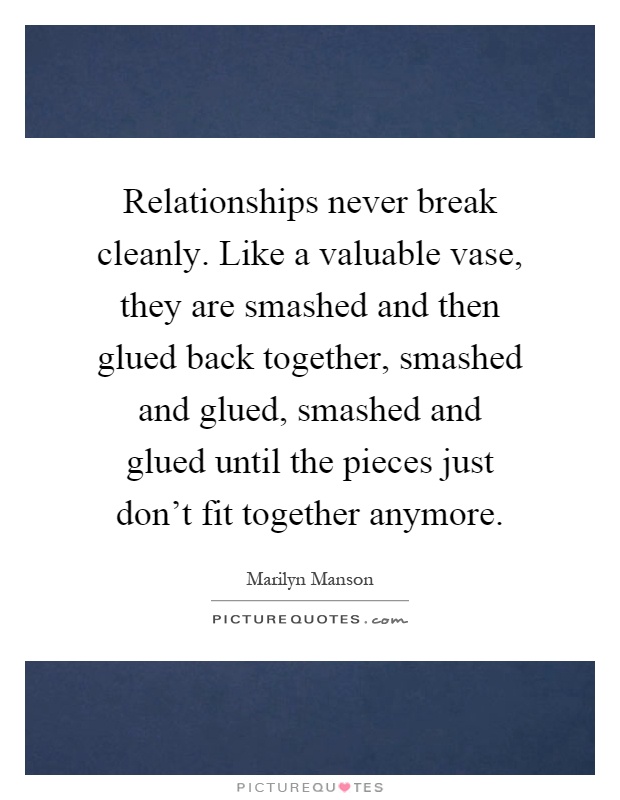 Relationships never break cleanly. Like a valuable vase, they are smashed and then glued back together, smashed and glued, smashed and glued until the pieces just don't fit together anymore Picture Quote #1