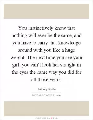 You instinctively know that nothing will ever be the same, and you have to carry that knowledge around with you like a huge weight. The next time you see your girl, you can’t look her straight in the eyes the same way you did for all those years Picture Quote #1