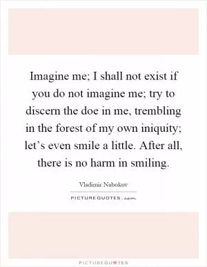 Imagine me; I shall not exist if you do not imagine me; try to discern the doe in me, trembling in the forest of my own iniquity; let’s even smile a little. After all, there is no harm in smiling Picture Quote #1