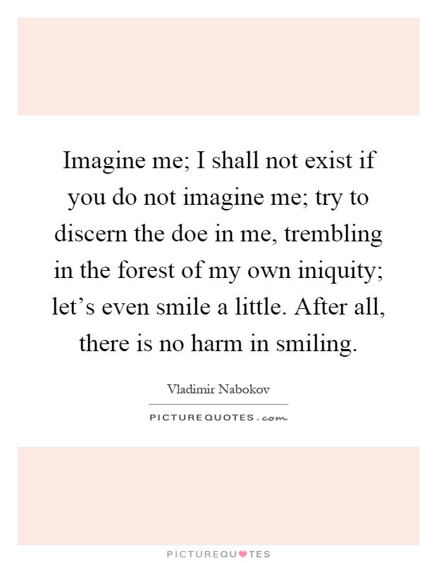 Imagine me; I shall not exist if you do not imagine me; try to discern the doe in me, trembling in the forest of my own iniquity; let's even smile a little. After all, there is no harm in smiling Picture Quote #1