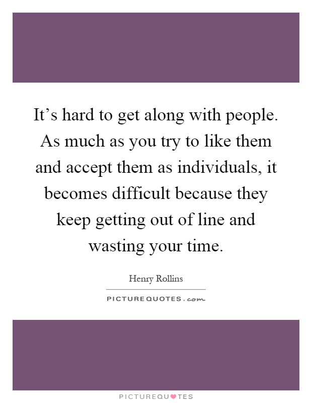 It's hard to get along with people. As much as you try to like them and accept them as individuals, it becomes difficult because they keep getting out of line and wasting your time Picture Quote #1