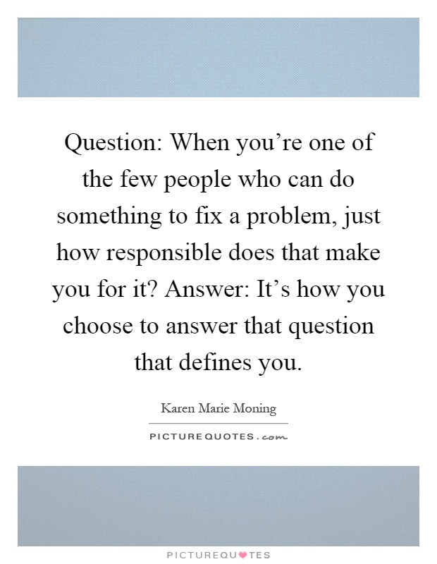 Question: When you're one of the few people who can do something to fix a problem, just how responsible does that make you for it? Answer: It's how you choose to answer that question that defines you Picture Quote #1