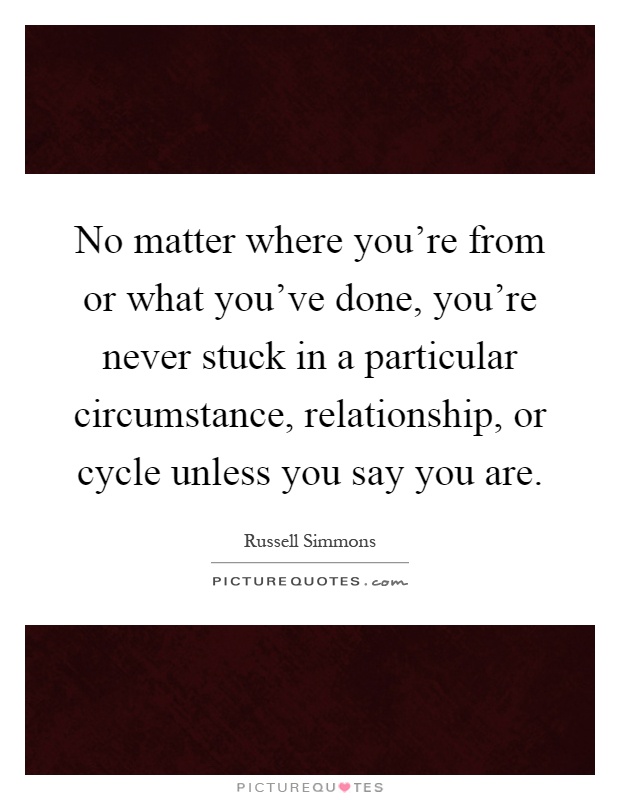 No matter where you're from or what you've done, you're never stuck in a particular circumstance, relationship, or cycle unless you say you are Picture Quote #1