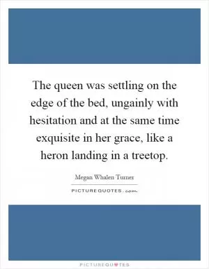 The queen was settling on the edge of the bed, ungainly with hesitation and at the same time exquisite in her grace, like a heron landing in a treetop Picture Quote #1