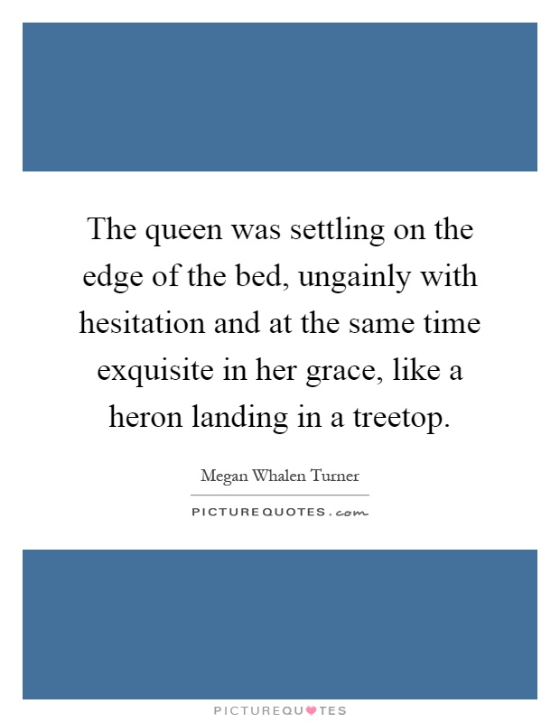 The queen was settling on the edge of the bed, ungainly with hesitation and at the same time exquisite in her grace, like a heron landing in a treetop Picture Quote #1