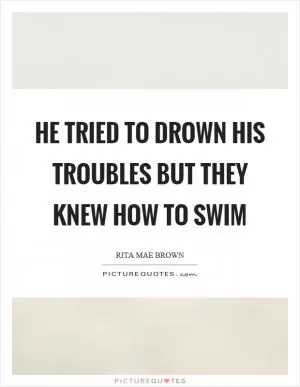 He tried to drown his troubles but they knew how to swim Picture Quote #1