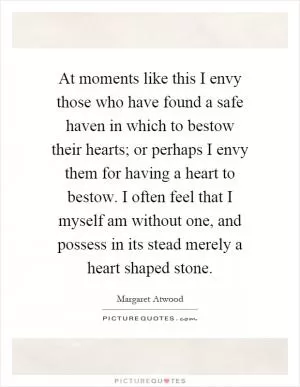 At moments like this I envy those who have found a safe haven in which to bestow their hearts; or perhaps I envy them for having a heart to bestow. I often feel that I myself am without one, and possess in its stead merely a heart shaped stone Picture Quote #1