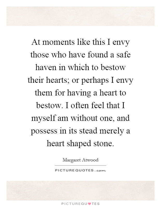 At moments like this I envy those who have found a safe haven in which to bestow their hearts; or perhaps I envy them for having a heart to bestow. I often feel that I myself am without one, and possess in its stead merely a heart shaped stone Picture Quote #1