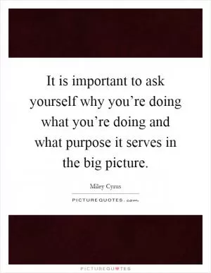 It is important to ask yourself why you’re doing what you’re doing and what purpose it serves in the big picture Picture Quote #1