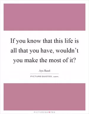 If you know that this life is all that you have, wouldn’t you make the most of it? Picture Quote #1