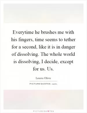 Everytime he brushes me with his fingers, time seems to tether for a second, like it is in danger of dissolving. The whole world is dissolving, I decide, except for us. Us Picture Quote #1