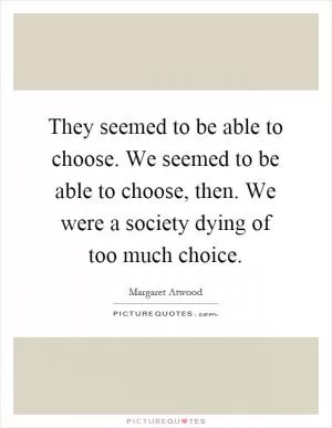 They seemed to be able to choose. We seemed to be able to choose, then. We were a society dying of too much choice Picture Quote #1