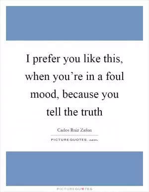 I prefer you like this, when you’re in a foul mood, because you tell the truth Picture Quote #1