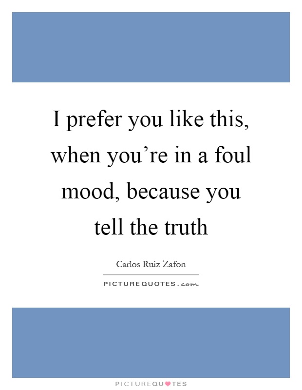 I prefer you like this, when you're in a foul mood, because you tell the truth Picture Quote #1