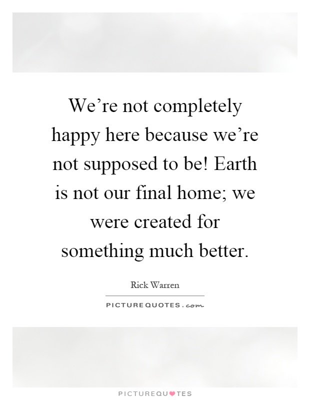 We're not completely happy here because we're not supposed to be! Earth is not our final home; we were created for something much better Picture Quote #1