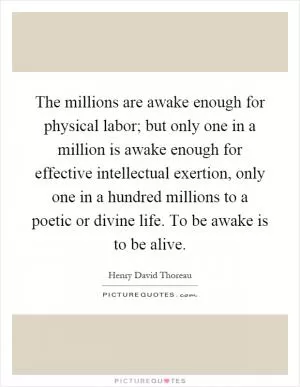 The millions are awake enough for physical labor; but only one in a million is awake enough for effective intellectual exertion, only one in a hundred millions to a poetic or divine life. To be awake is to be alive Picture Quote #1