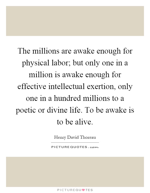 The millions are awake enough for physical labor; but only one in a million is awake enough for effective intellectual exertion, only one in a hundred millions to a poetic or divine life. To be awake is to be alive Picture Quote #1