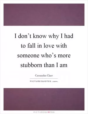 I don’t know why I had to fall in love with someone who’s more stubborn than I am Picture Quote #1