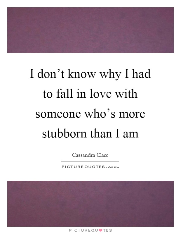 I don't know why I had to fall in love with someone who's more stubborn than I am Picture Quote #1