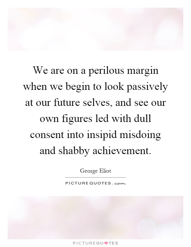 We are on a perilous margin when we begin to look passively at our future selves, and see our own figures led with dull consent into insipid misdoing and shabby achievement Picture Quote #1