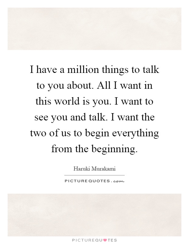 I have a million things to talk to you about. All I want in this world is you. I want to see you and talk. I want the two of us to begin everything from the beginning Picture Quote #1