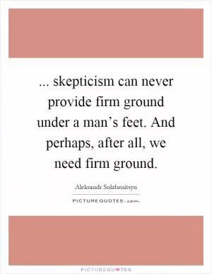 ... skepticism can never provide firm ground under a man’s feet. And perhaps, after all, we need firm ground Picture Quote #1