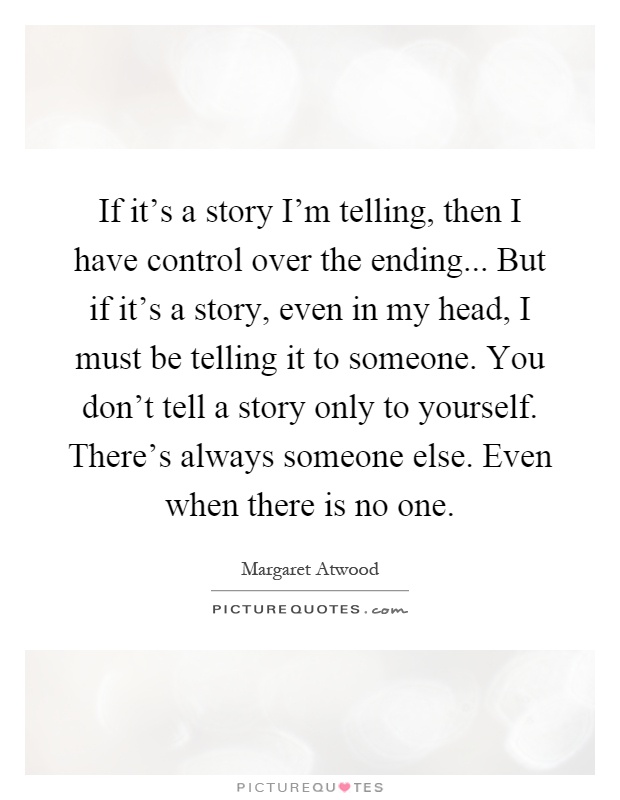 If it's a story I'm telling, then I have control over the ending... But if it's a story, even in my head, I must be telling it to someone. You don't tell a story only to yourself. There's always someone else. Even when there is no one Picture Quote #1