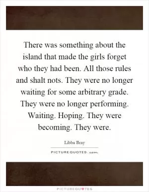 There was something about the island that made the girls forget who they had been. All those rules and shalt nots. They were no longer waiting for some arbitrary grade. They were no longer performing. Waiting. Hoping. They were becoming. They were Picture Quote #1