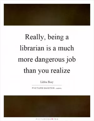 Really, being a librarian is a much more dangerous job than you realize Picture Quote #1