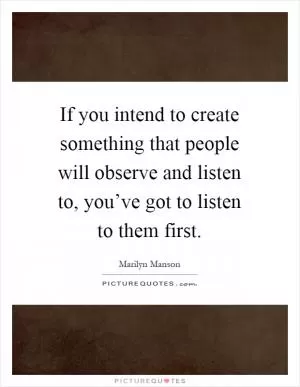 If you intend to create something that people will observe and listen to, you’ve got to listen to them first Picture Quote #1