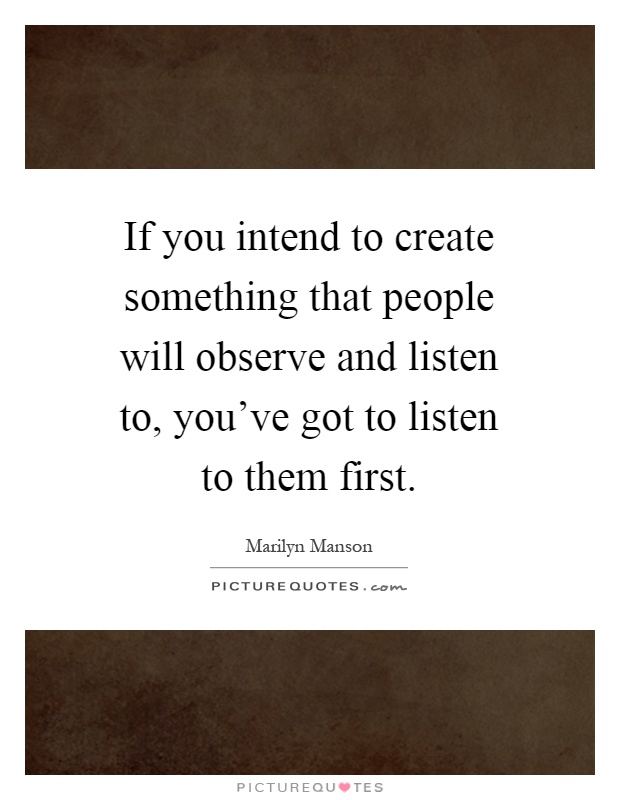 If you intend to create something that people will observe and listen to, you've got to listen to them first Picture Quote #1