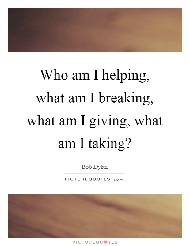 Who am I helping, what am I breaking, what am I giving, what am I taking? Picture Quote #1