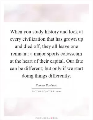 When you study history and look at every civilization that has grown up and died off, they all leave one remnant: a major sports colosseum at the heart of their capital. Our fate can be different; but only if we start doing things differently Picture Quote #1