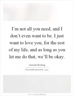 I’m not all you need, and I don’t even want to be. I just want to love you, for the rest of my life, and as long as you let me do that, we’ll be okay Picture Quote #1