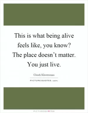 This is what being alive feels like, you know? The place doesn’t matter. You just live Picture Quote #1