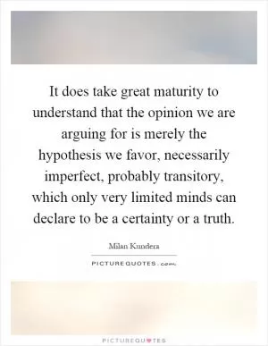 It does take great maturity to understand that the opinion we are arguing for is merely the hypothesis we favor, necessarily imperfect, probably transitory, which only very limited minds can declare to be a certainty or a truth Picture Quote #1