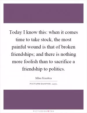Today I know this: when it comes time to take stock, the most painful wound is that of broken friendships; and there is nothing more foolish than to sacrifice a friendship to politics Picture Quote #1