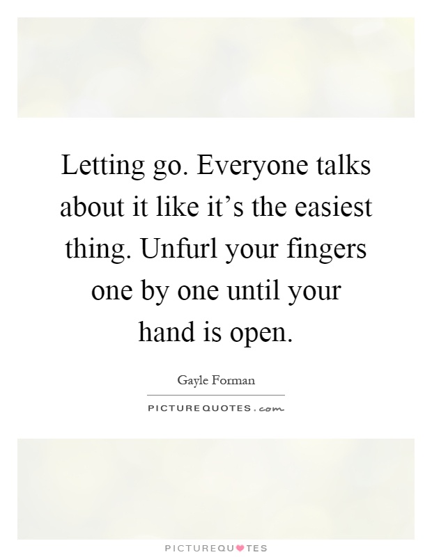 Letting go. Everyone talks about it like it's the easiest thing. Unfurl your fingers one by one until your hand is open Picture Quote #1