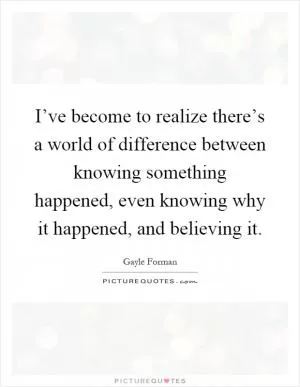 I’ve become to realize there’s a world of difference between knowing something happened, even knowing why it happened, and believing it Picture Quote #1
