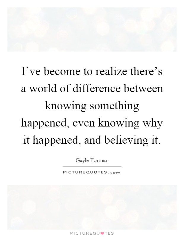 I've become to realize there's a world of difference between knowing something happened, even knowing why it happened, and believing it Picture Quote #1