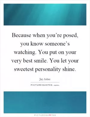 Because when you’re posed, you know someone’s watching. You put on your very best smile. You let your sweetest personality shine Picture Quote #1